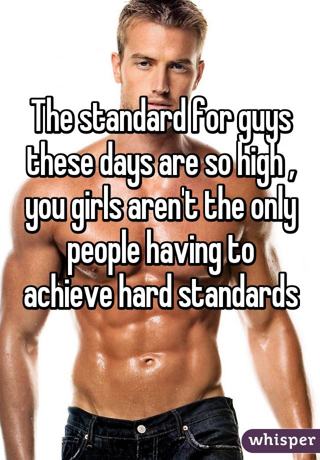 The standard for guys these days are so high , you girls aren't the only people having to achieve hard standards 