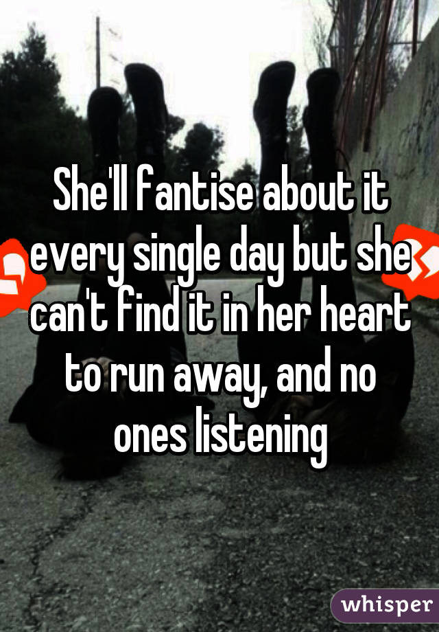 She'll fantise about it every single day but she can't find it in her heart to run away, and no ones listening