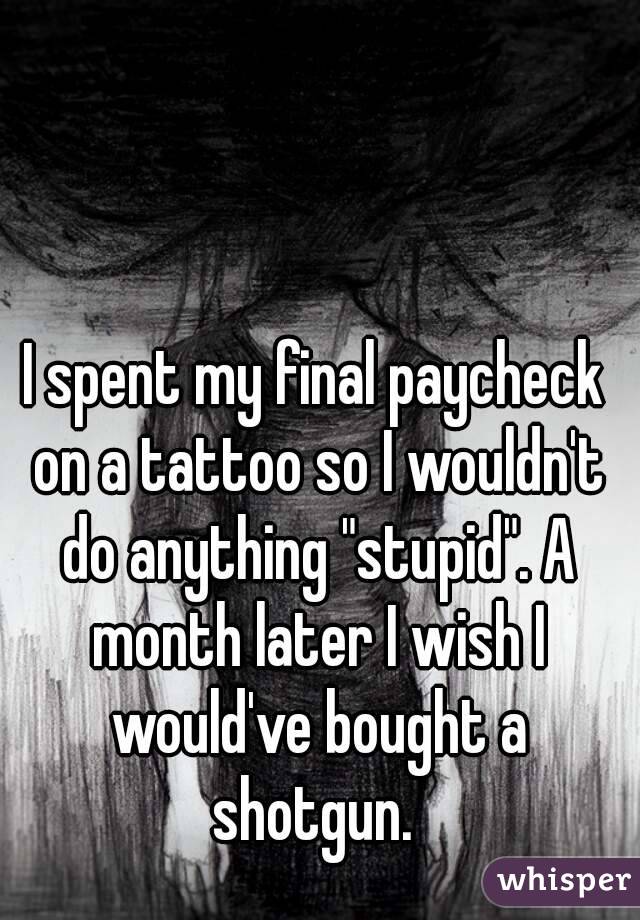 I spent my final paycheck on a tattoo so I wouldn't do anything "stupid". A month later I wish I would've bought a shotgun. 