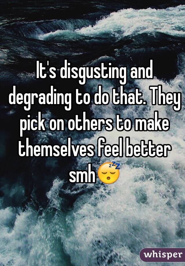 It's disgusting and degrading to do that. They pick on others to make themselves feel better smh😴