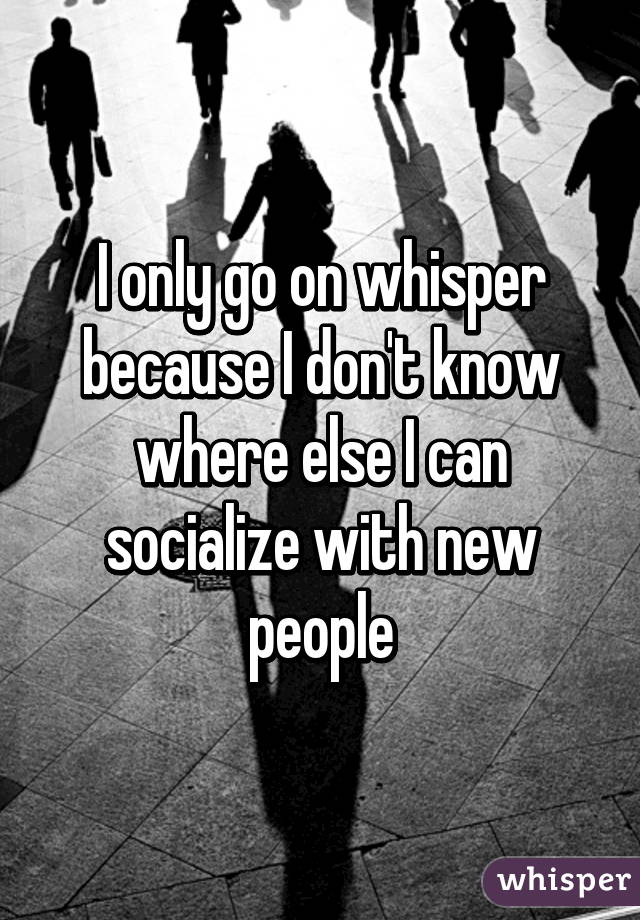 I only go on whisper because I don't know where else I can socialize with new people