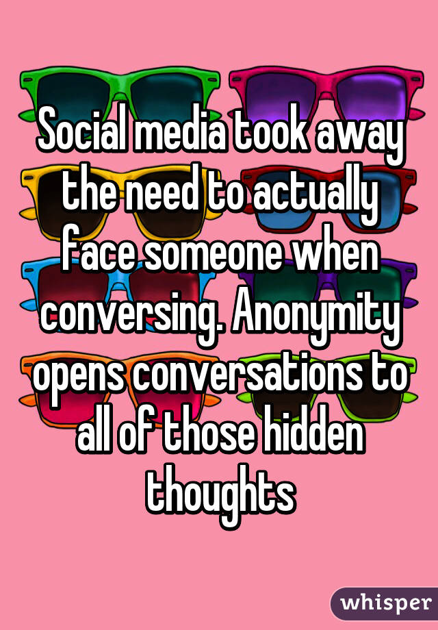Social media took away the need to actually face someone when conversing. Anonymity opens conversations to all of those hidden thoughts