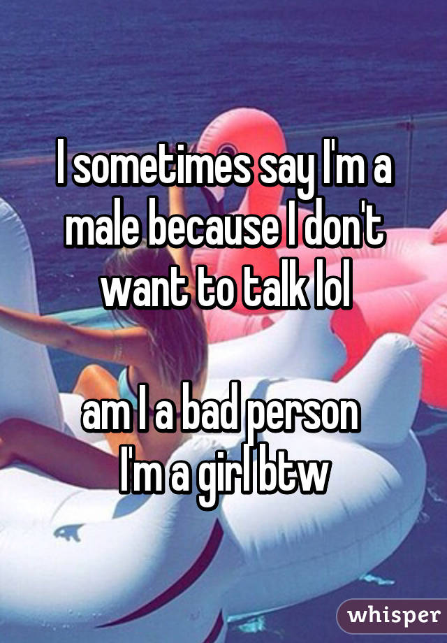 I sometimes say I'm a male because I don't want to talk lol

am I a bad person 
I'm a girl btw