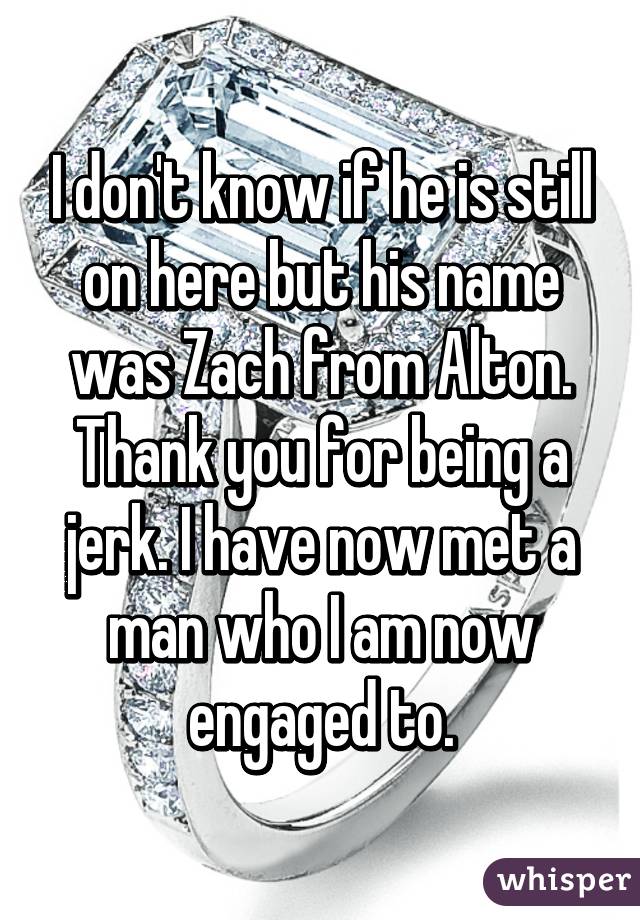 I don't know if he is still on here but his name was Zach from Alton. Thank you for being a jerk. I have now met a man who I am now engaged to.