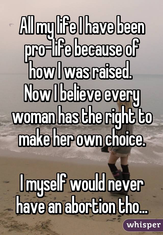 All my life I have been pro-life because of how I was raised. 
Now I believe every woman has the right to make her own choice.

I myself would never have an abortion tho...