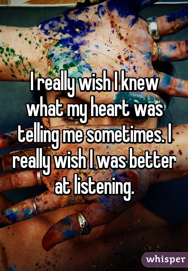 I really wish I knew what my heart was telling me sometimes. I really wish I was better at listening.