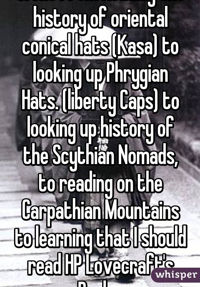 went from Reading the history of oriental conical hats (Kasa) to looking up Phrygian Hats. (liberty Caps) to looking up history of the Scythian Nomads, to reading on the Carpathian Mountains to learning that I should read HP Lovecraft's Books 