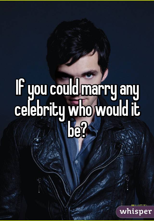 If you could marry any celebrity who would it be?