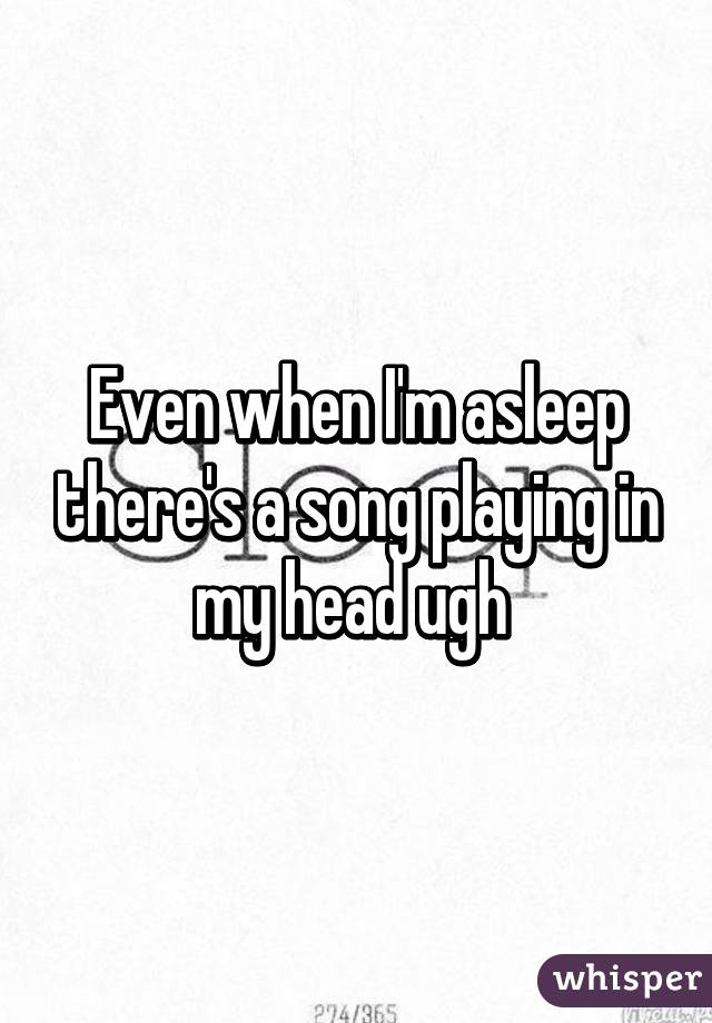 Even when I'm asleep there's a song playing in my head ugh 