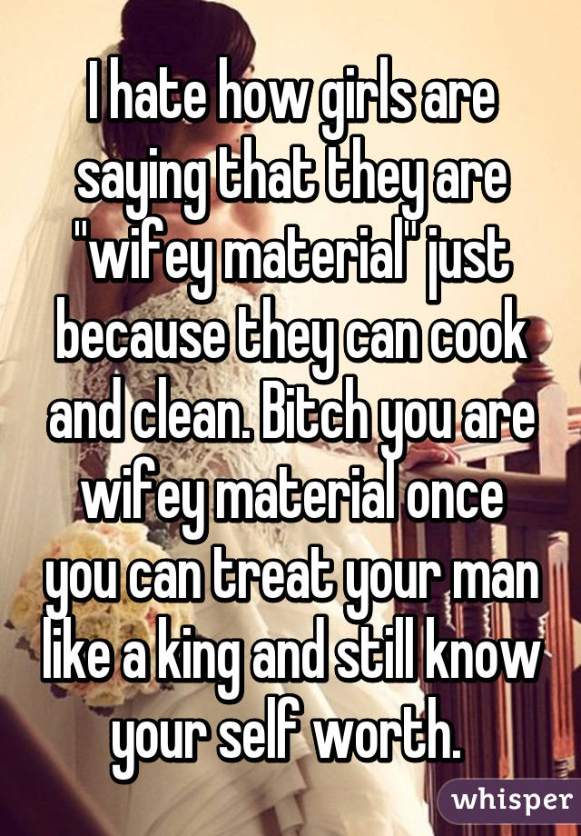 I hate how girls are saying that they are "wifey material" just because they can cook and clean. Bitch you are wifey material once you can treat your man like a king and still know your self worth. 