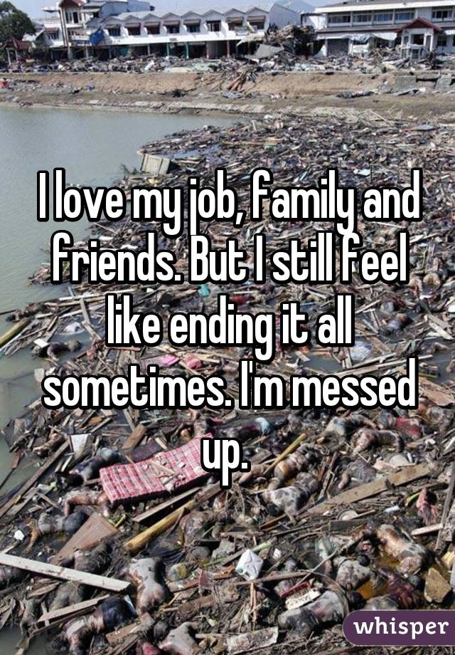 I love my job, family and friends. But I still feel like ending it all sometimes. I'm messed up. 