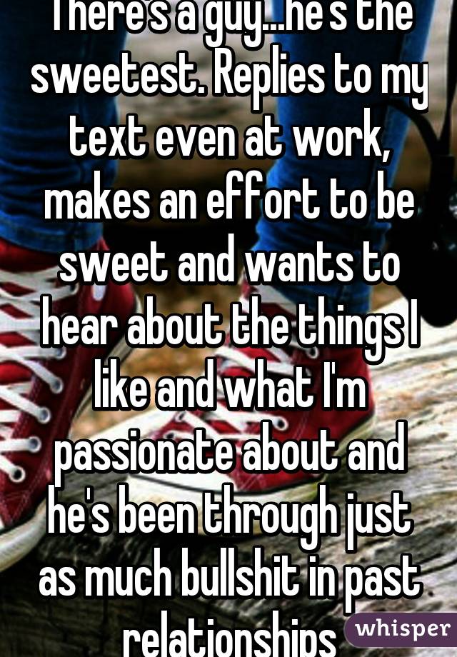 There's a guy...he's the sweetest. Replies to my text even at work, makes an effort to be sweet and wants to hear about the things I like and what I'm passionate about and he's been through just as much bullshit in past relationships