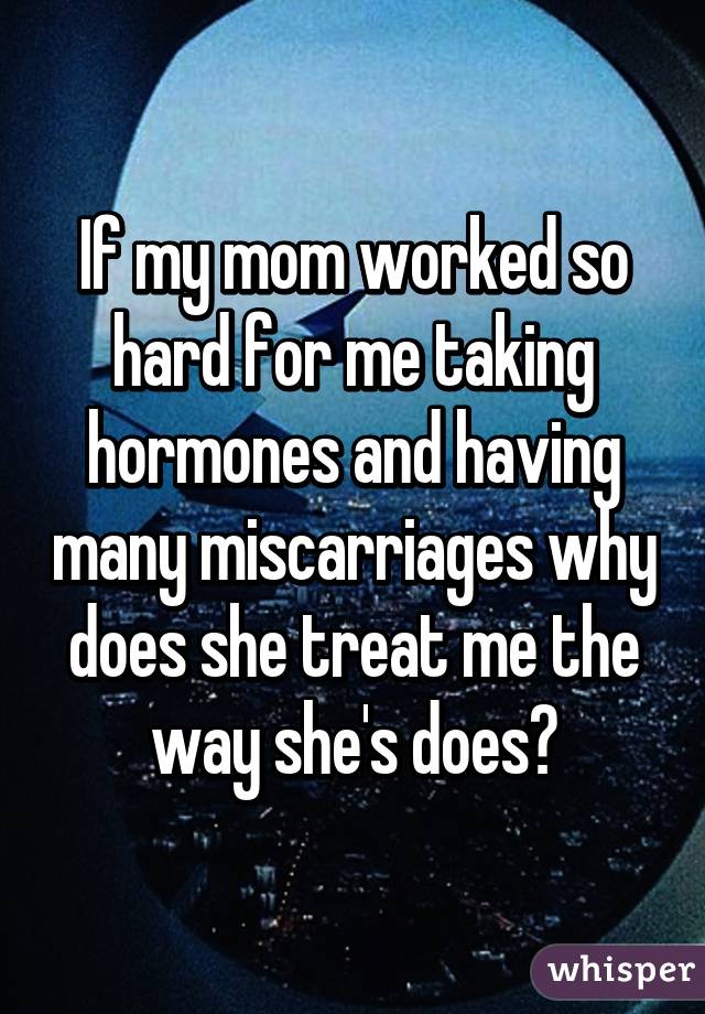 If my mom worked so hard for me taking hormones and having many miscarriages why does she treat me the way she's does?