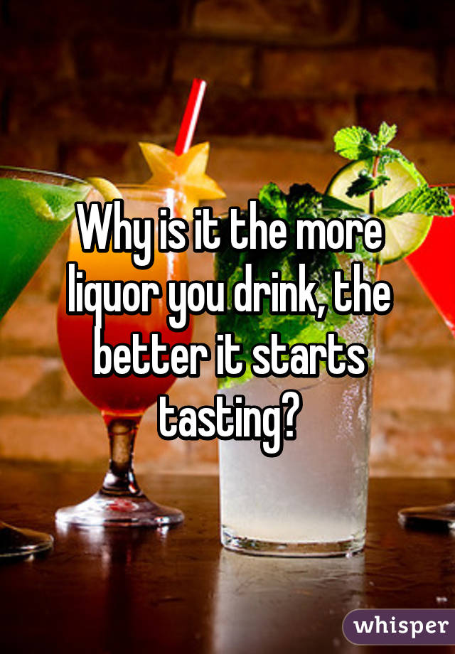 Why is it the more liquor you drink, the better it starts tasting?