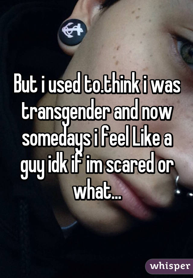 But i used to.think i was transgender and now somedays i feel Like a guy idk if im scared or what...