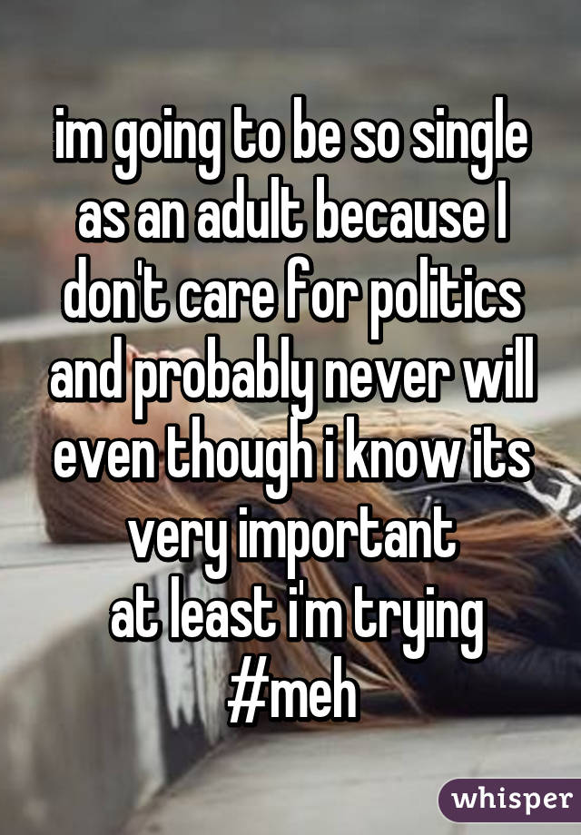 im going to be so single as an adult because I don't care for politics and probably never will even though i know its very important
 at least i'm trying #meh