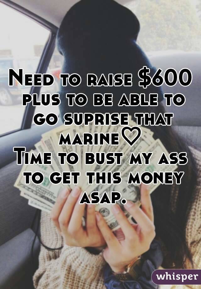 Need to raise $600 plus to be able to go suprise that marine♡ 
Time to bust my ass to get this money asap.