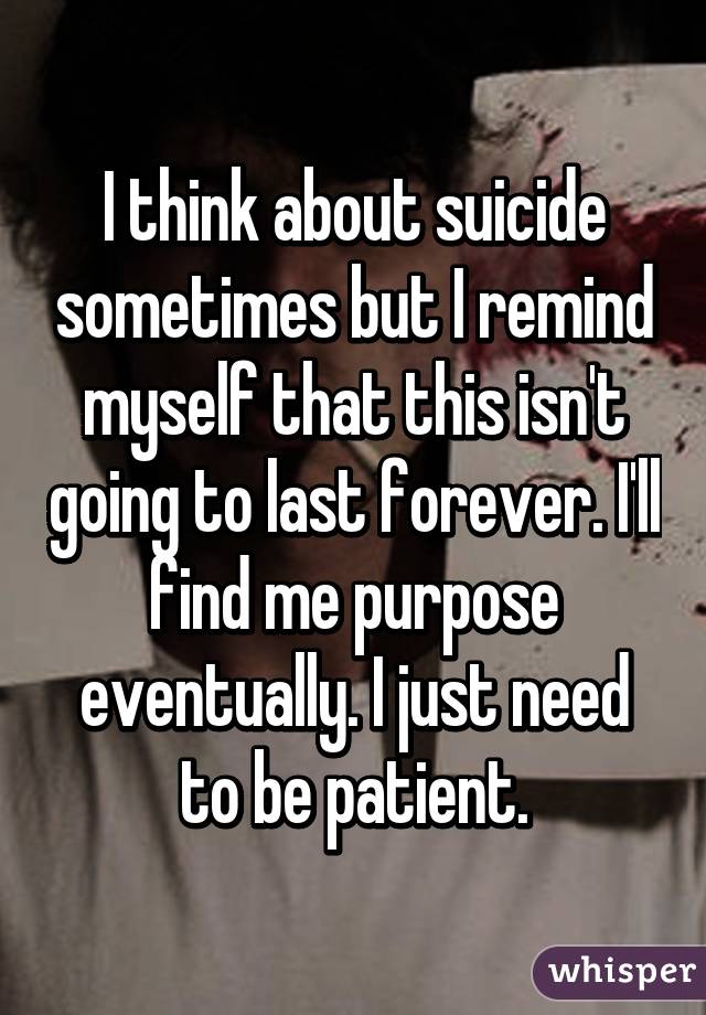 I think about suicide sometimes but I remind myself that this isn't going to last forever. I'll find me purpose eventually. I just need to be patient.