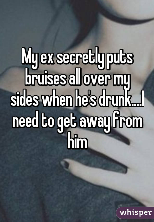 My ex secretly puts bruises all over my sides when he's drunk....I need to get away from him
