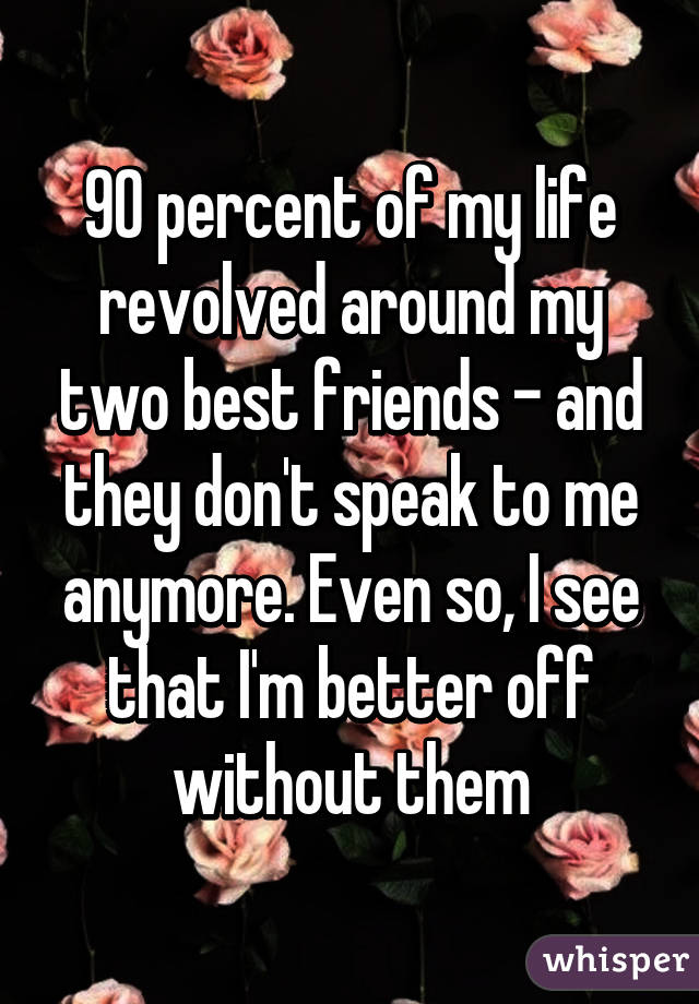 90 percent of my life revolved around my two best friends - and they don't speak to me anymore. Even so, I see that I'm better off without them