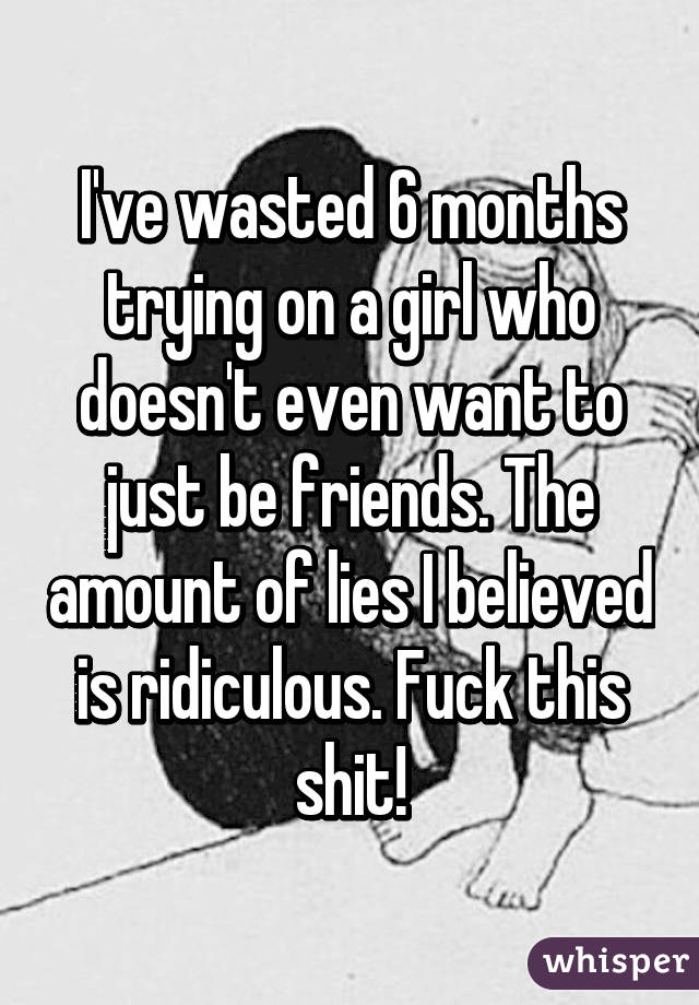 I've wasted 6 months trying on a girl who doesn't even want to just be friends. The amount of lies I believed is ridiculous. Fuck this shit!