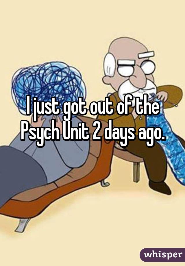 I just got out of the Psych Unit 2 days ago.

