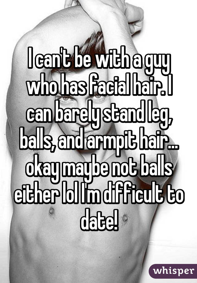 I can't be with a guy who has facial hair. I can barely stand leg, balls, and armpit hair... okay maybe not balls either lol I'm difficult to date!