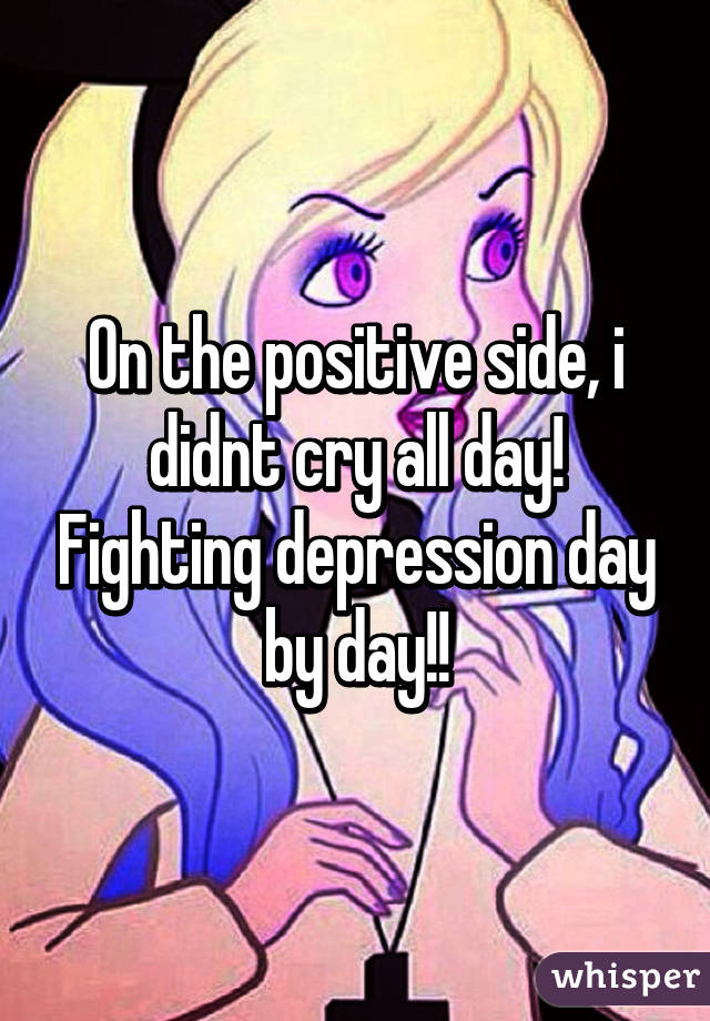 On the positive side, i didnt cry all day! Fighting depression day by day!!