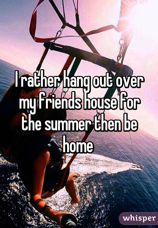 I rather hang out over my friends house for the summer then be home 