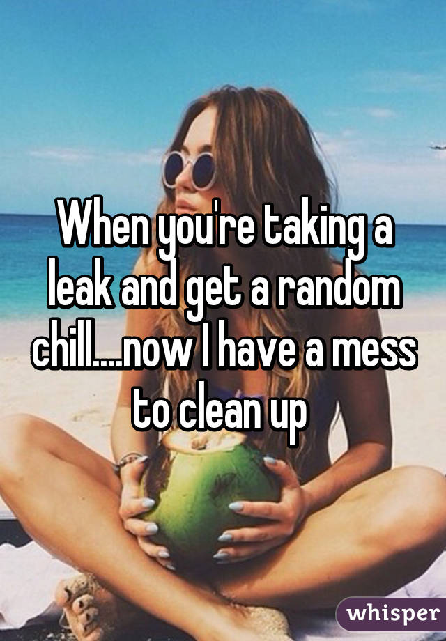When you're taking a leak and get a random chill....now I have a mess to clean up 