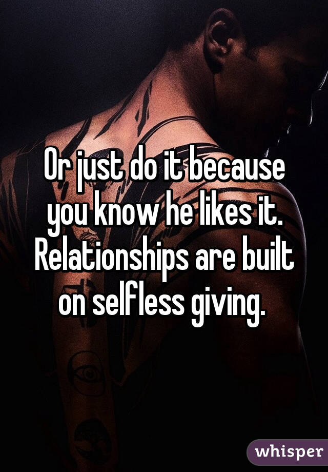 Or just do it because you know he likes it. Relationships are built on selfless giving. 
