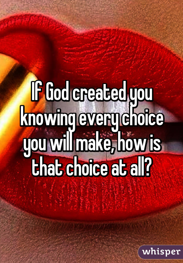 If God created you knowing every choice you will make, how is that choice at all?