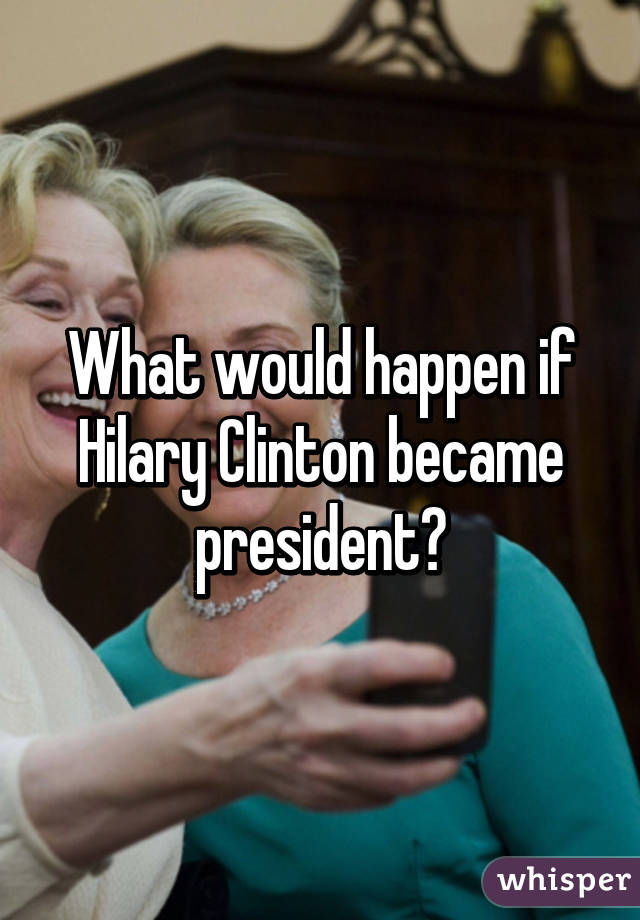 What would happen if Hilary Clinton became president?