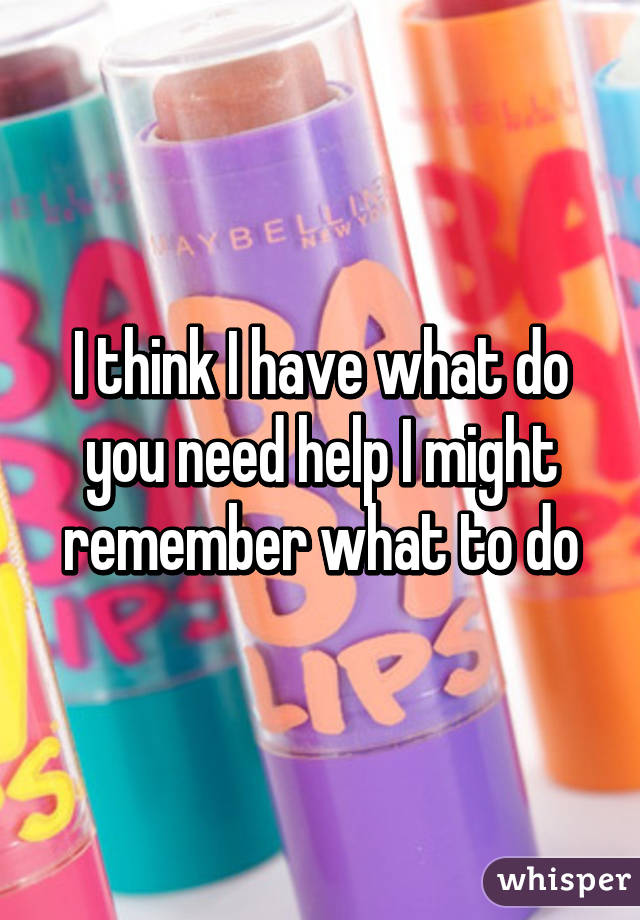 I think I have what do you need help I might remember what to do