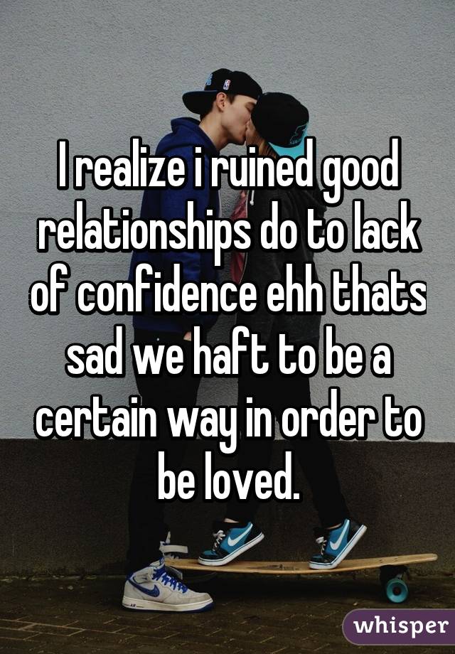 I realize i ruined good relationships do to lack of confidence ehh thats sad we haft to be a certain way in order to be loved.