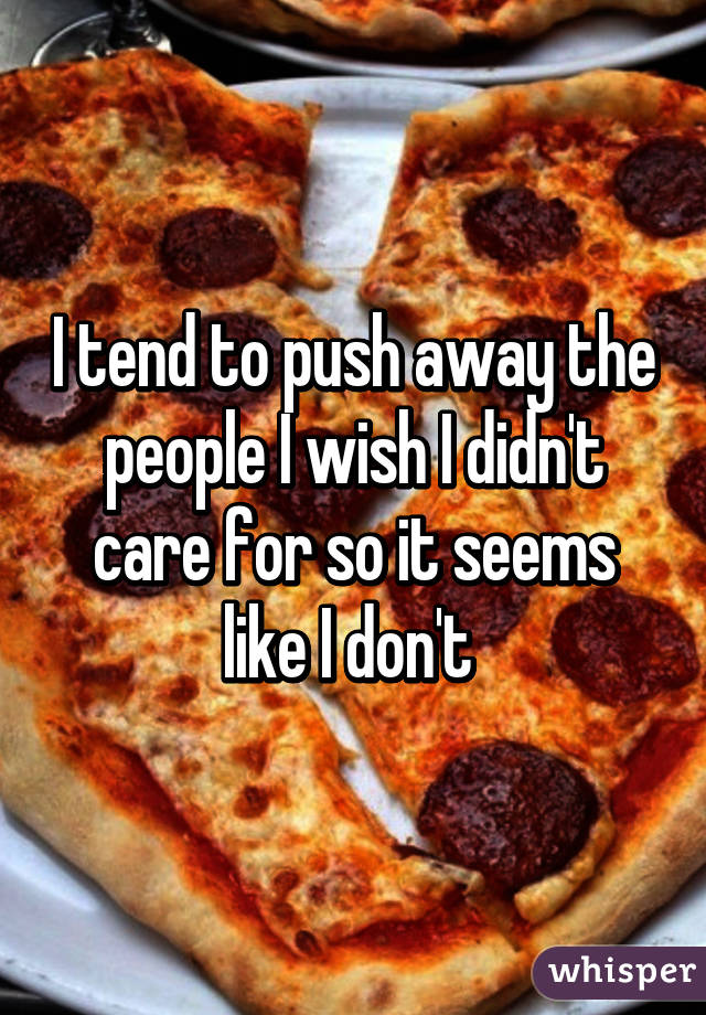 I tend to push away the people I wish I didn't care for so it seems like I don't 
