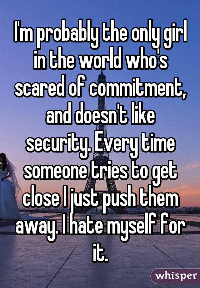 I'm probably the only girl in the world who's scared of commitment, and doesn't like security. Every time someone tries to get close I just push them away. I hate myself for it.