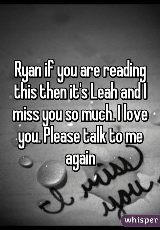 Ryan if you are reading this then it's Leah and I miss you so much. I love you. Please talk to me again
