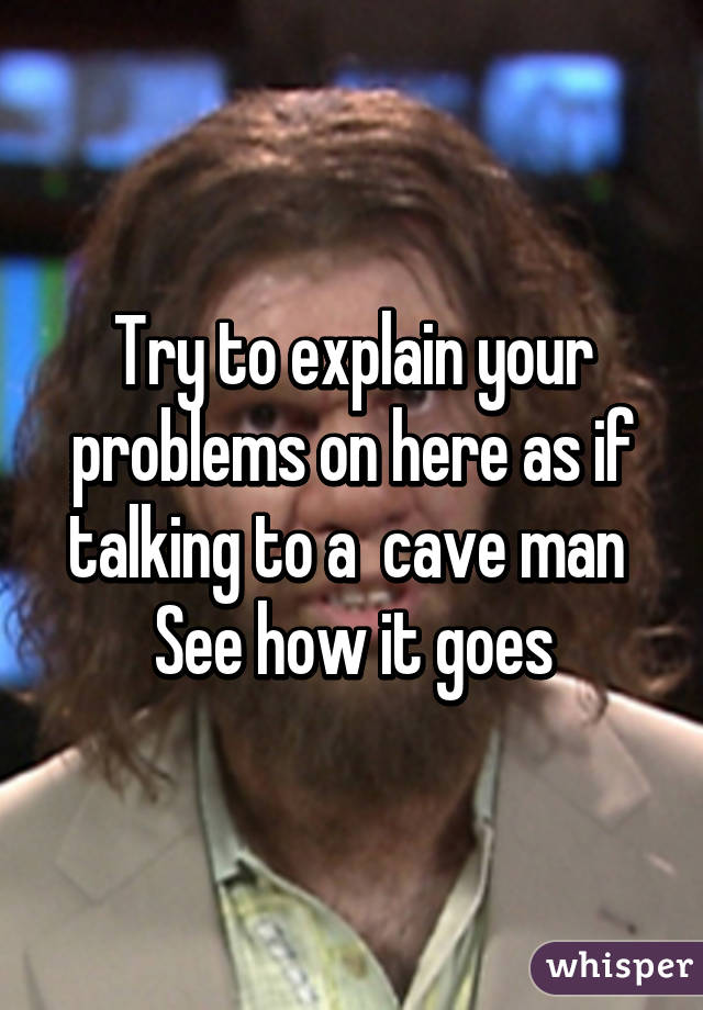 Try to explain your problems on here as if talking to a  cave man 
See how it goes