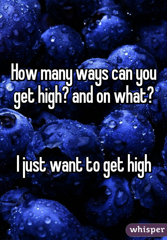 How many ways can you get high? and on what?


I just want to get high