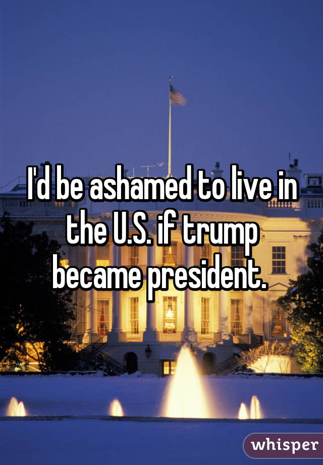 I'd be ashamed to live in the U.S. if trump became president. 