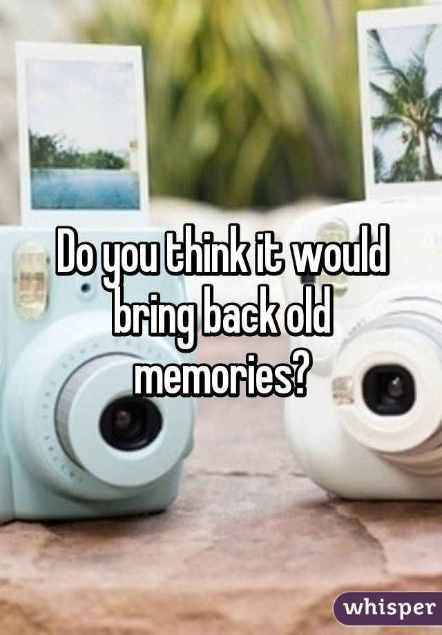 Do you think it would bring back old memories?