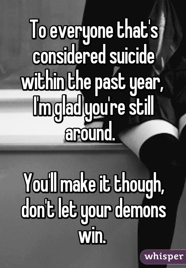 To everyone that's considered suicide within the past year,  I'm glad you're still around.  

You'll make it though, don't let your demons win. 