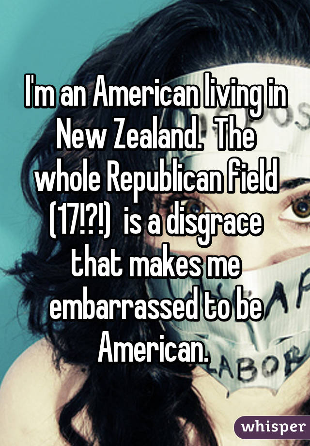 I'm an American living in New Zealand.  The whole Republican field (17!?!)  is a disgrace that makes me embarrassed to be American. 