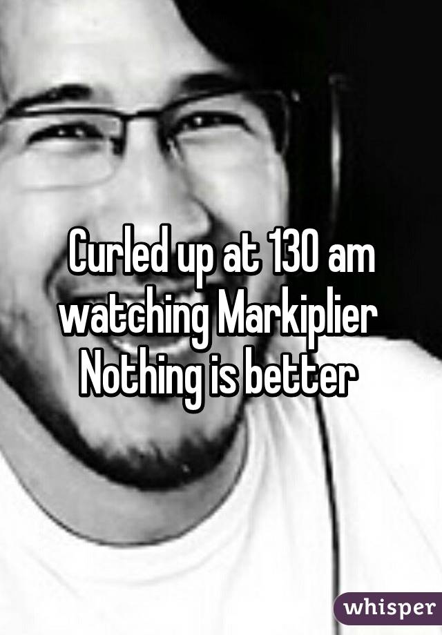 Curled up at 130 am watching Markiplier 
Nothing is better 
