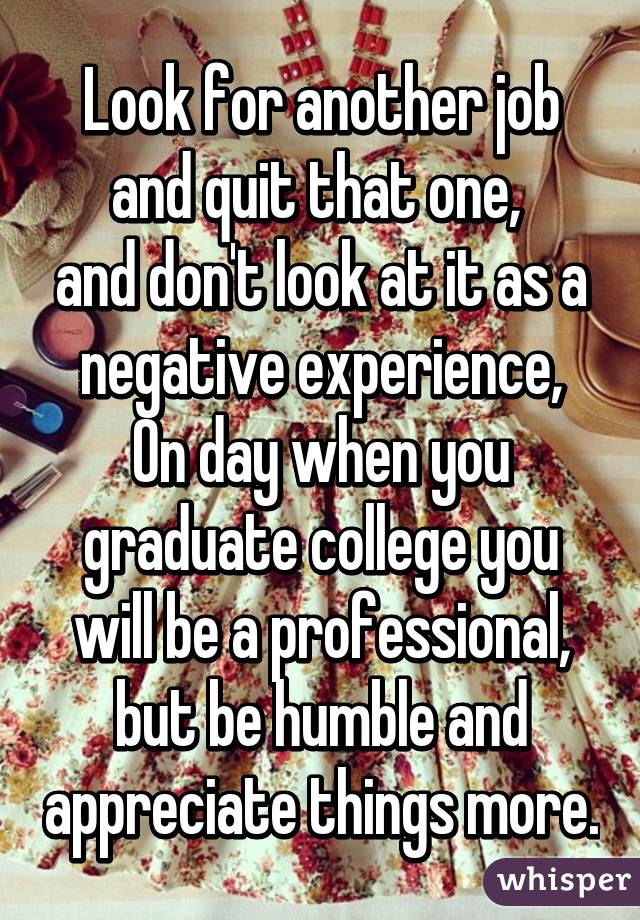 Look for another job and quit that one, 
and don't look at it as a negative experience,
On day when you graduate college you will be a professional, but be humble and appreciate things more.