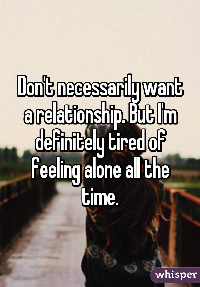 Don't necessarily want a relationship. But I'm definitely tired of feeling alone all the time.