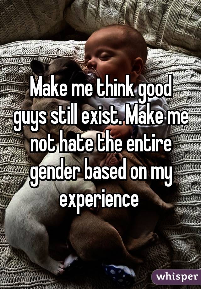 Make me think good guys still exist. Make me not hate the entire gender based on my experience 