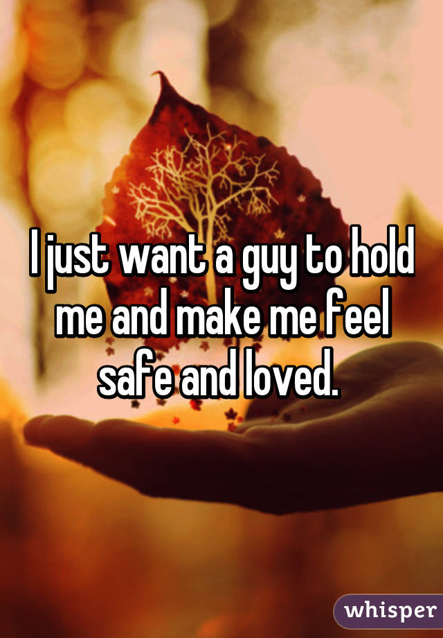I just want a guy to hold me and make me feel safe and loved. 