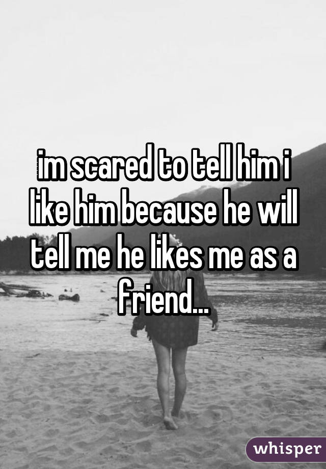 im scared to tell him i like him because he will tell me he likes me as a friend...